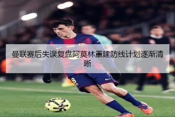 曼联赛后失误复盘阿莫林重建防线计划逐渐清晰