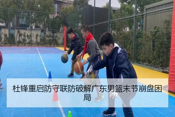 杜锋重启防守联防破解广东男篮末节崩盘困局